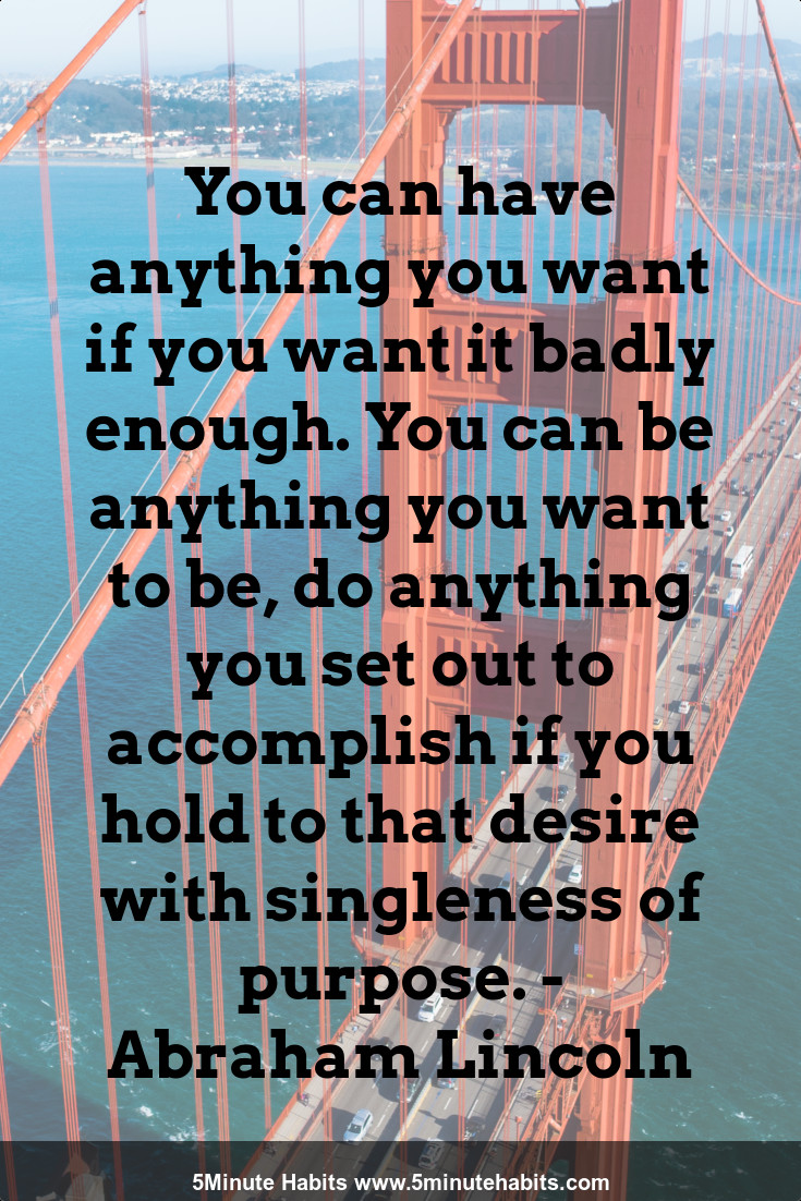 You can have anything you want if you want it badly enough. You can be anything you want to be, do anything you set out to accomplish if you hold to that desire with singleness of purpose. - Abraham Lincoln